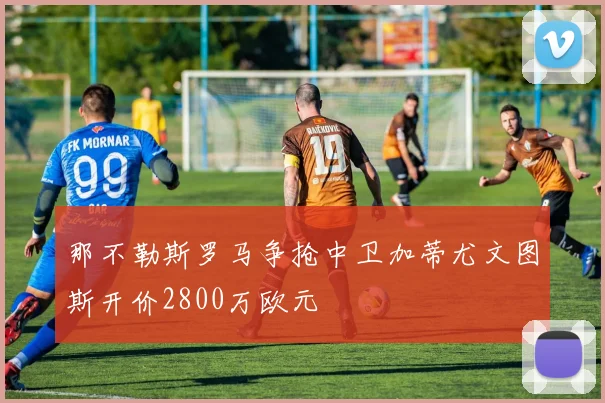 那不勒斯罗马争抢中卫加蒂尤文图斯开价2800万欧元