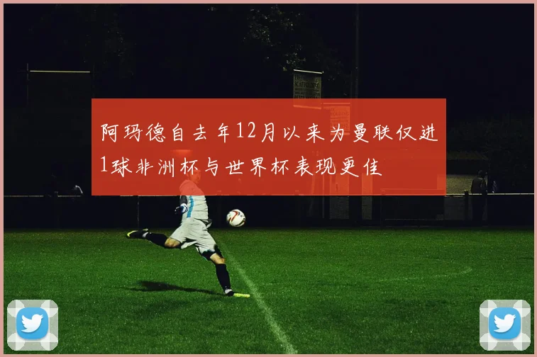 阿玛德自去年12月以来为曼联仅进1球非洲杯与世界杯表现更佳