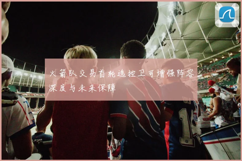 火箭队交易首轮选控卫可增强阵容深度与未来保障