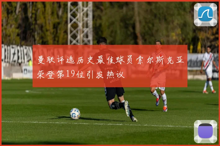 曼联评选历史最佳球员索尔斯克亚荣登第19位引发热议