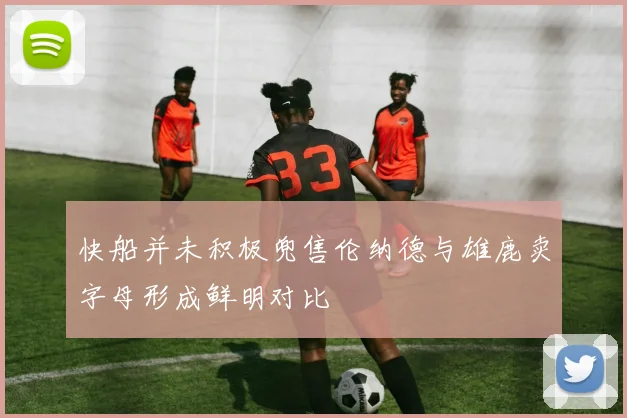 快船并未积极兜售伦纳德与雄鹿卖字母形成鲜明对比