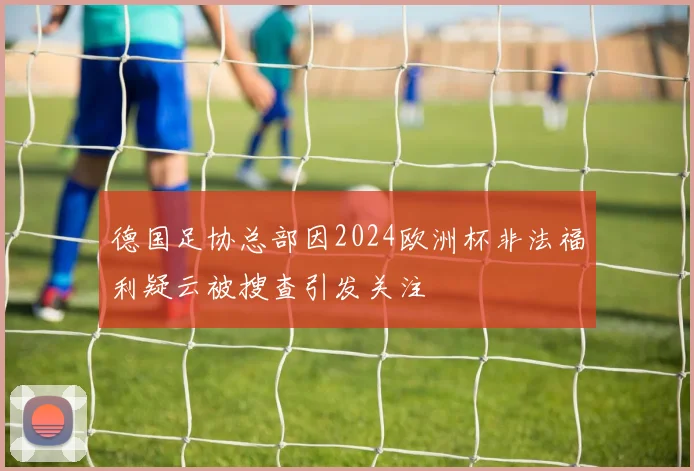 德国足协总部因2024欧洲杯非法福利疑云被搜查引发关注