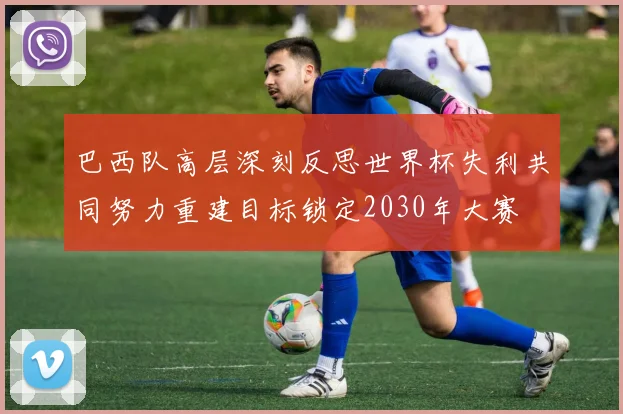巴西队高层深刻反思世界杯失利共同努力重建目标锁定2030年大赛