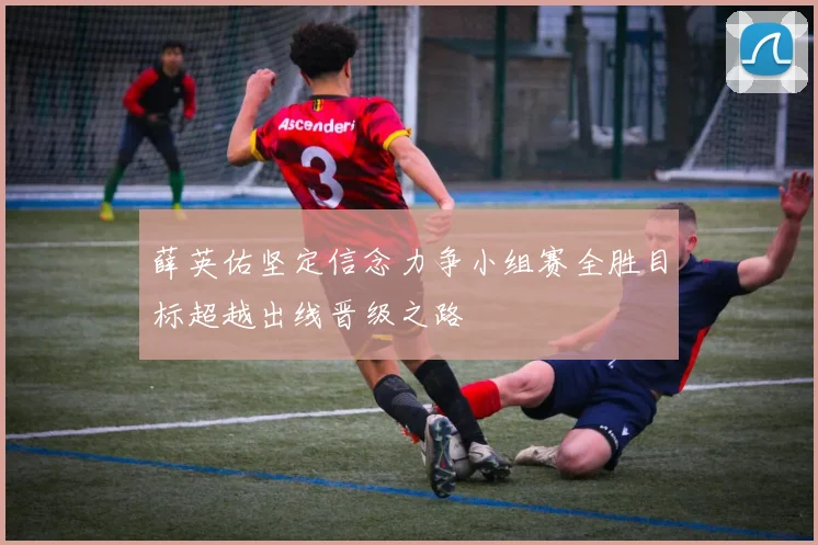 薛英佑坚定信念力争小组赛全胜目标超越出线晋级之路