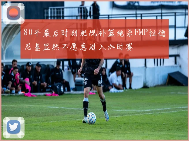 80平最后时刻犯规补篮绝杀FMP拉德尼基显然不愿意进入加时赛