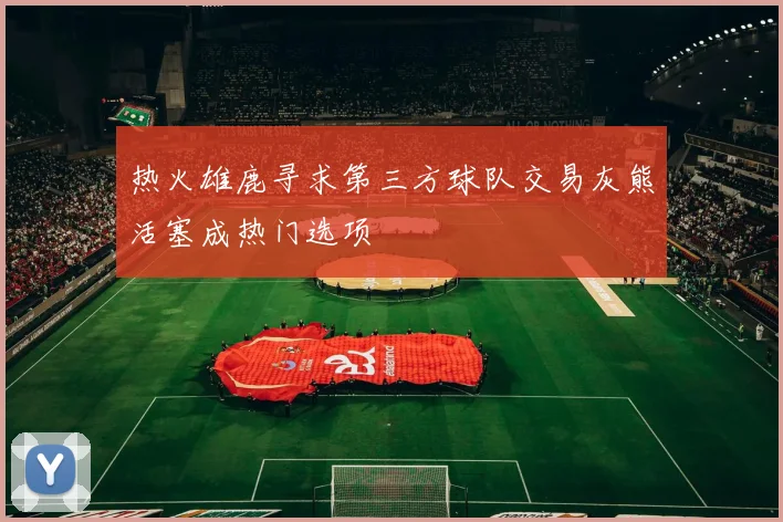 热火雄鹿寻求第三方球队交易灰熊活塞成热门选项