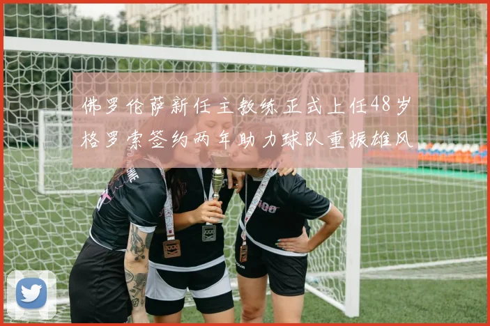 佛罗伦萨新任主教练正式上任48岁格罗索签约两年助力球队重振雄风