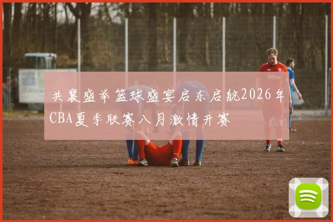 共襄盛举篮球盛宴启东启航2026年CBA夏季联赛八月激情开赛