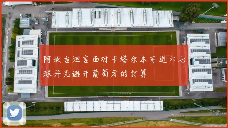 阿坎吉坦言面对卡塔尔本可进六七球并无避开葡萄牙的打算