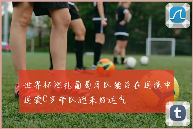 世界杯巡礼葡萄牙队能否在逆境中逆袭C罗带队迎来好运气