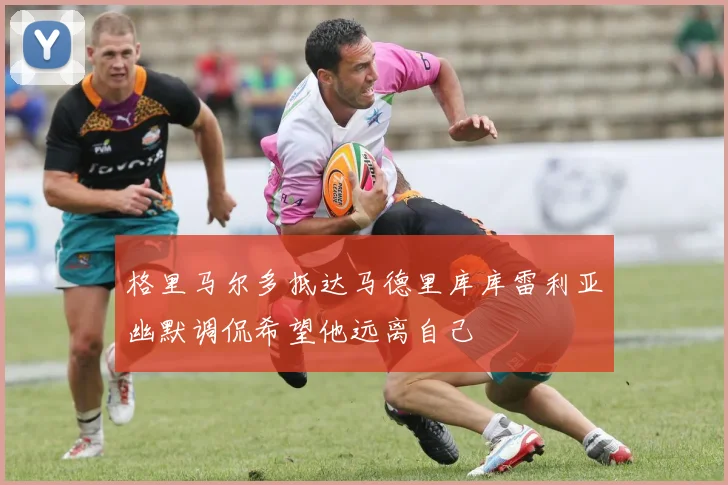 格里马尔多抵达马德里库库雷利亚幽默调侃希望他远离自己