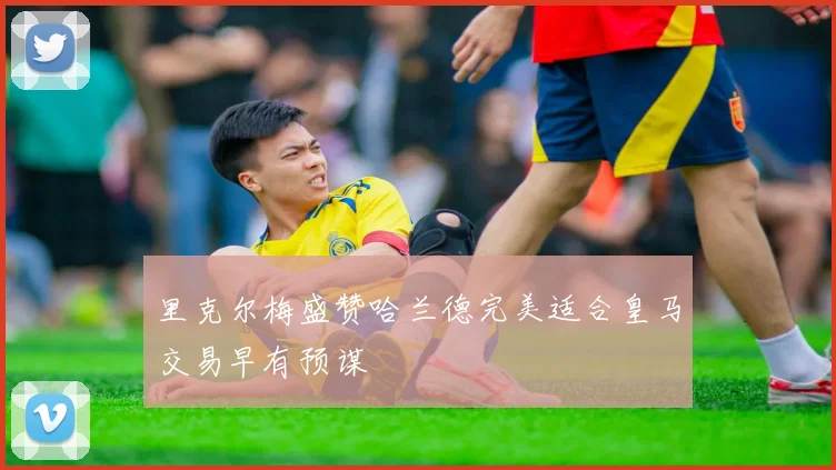 里克尔梅盛赞哈兰德完美适合皇马交易早有预谋