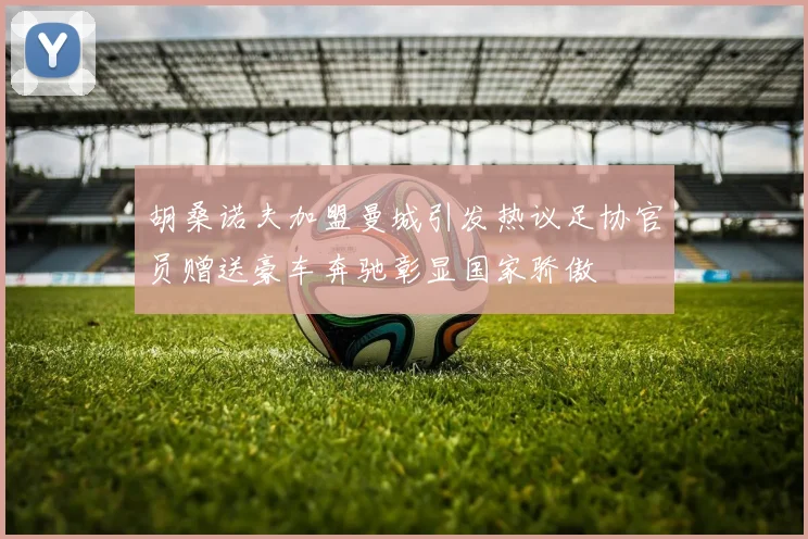 胡桑诺夫加盟曼城引发热议足协官员赠送豪车奔驰彰显国家骄傲