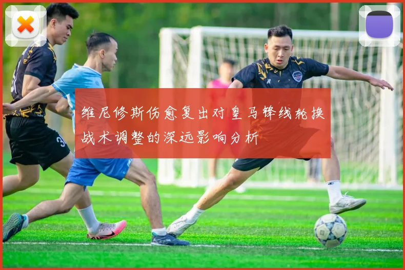 维尼修斯伤愈复出对皇马锋线轮换战术调整的深远影响分析