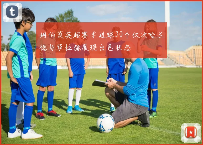姆伯莫英超赛季进球30个仅次哈兰德与萨拉赫展现出色状态