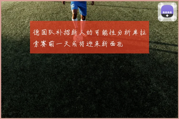 德国队补招新人的可能性分析库拉索赛前一天或将迎来新面孔