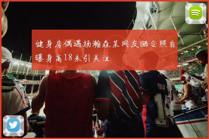 健身房偶遇杨瀚森某网友晒合照自曝身高18米引关注