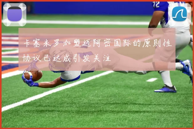 卡塞米罗加盟迈阿密国际的原则性协议已达成引发关注