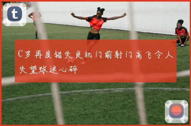 C罗再度错失良机门前射门高飞令人失望球迷心碎
