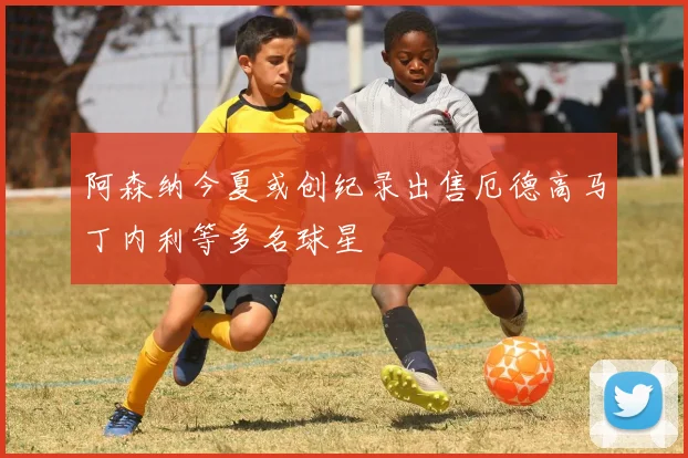 阿森纳今夏或创纪录出售厄德高马丁内利等多名球星