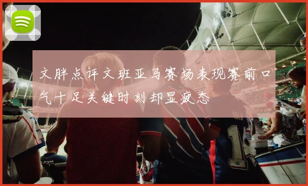 文胖点评文班亚马赛场表现赛前口气十足关键时刻却显疲态