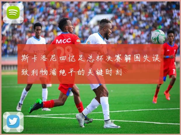 斯卡洛尼回忆足总杯决赛解围失误致利物浦绝平的关键时刻