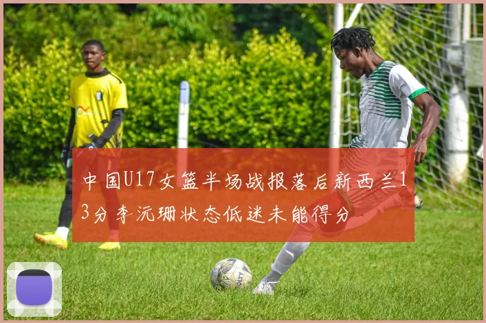 中国U17女篮半场战报落后新西兰13分李沅珊状态低迷未能得分