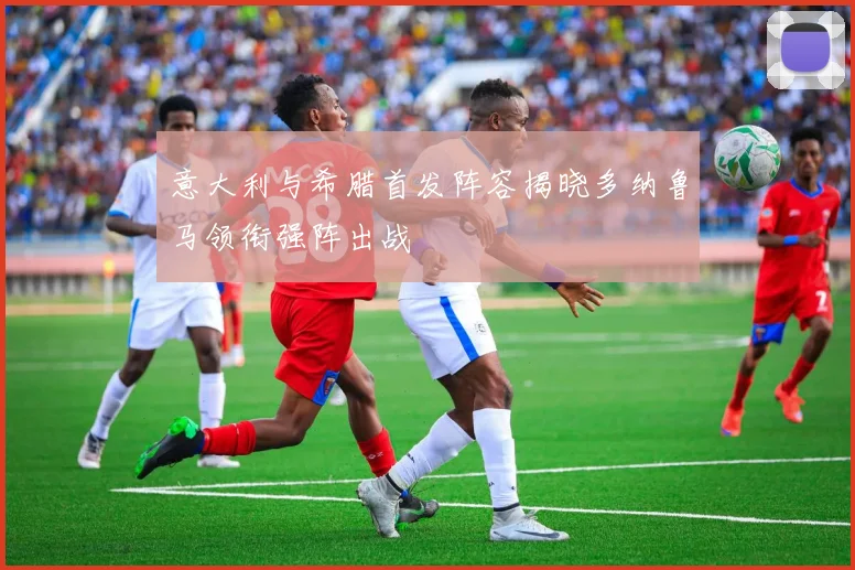 意大利与希腊首发阵容揭晓多纳鲁马领衔强阵出战