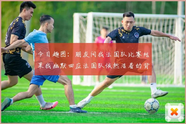 今日趣图：朋友问我法国队比赛结果我幽默回应法国队依然活着的背后故事