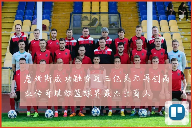 詹姆斯成功融资近三亿美元再创商业传奇堪称篮球界最杰出商人