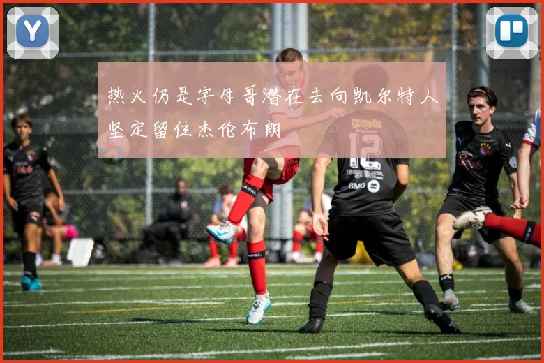热火仍是字母哥潜在去向凯尔特人坚定留住杰伦布朗