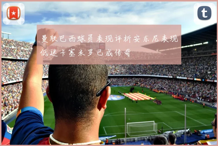 曼联巴西球员表现评析安东尼表现低迷卡塞米罗已成传奇