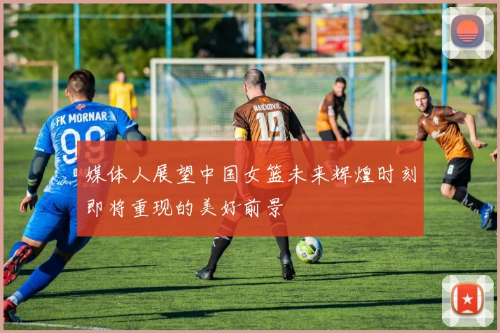 媒体人展望中国女篮未来辉煌时刻即将重现的美好前景