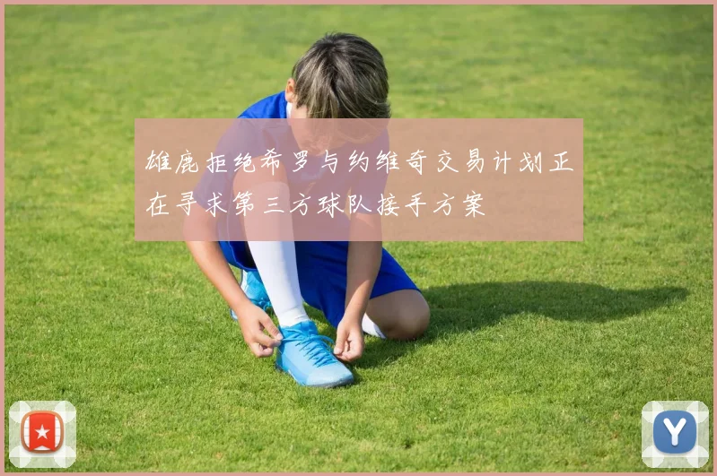 雄鹿拒绝希罗与约维奇交易计划正在寻求第三方球队接手方案